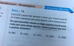 Kombinasyon - Binom Açılımı
Soru: 14
Çiçekçilik yapan Gül, elindeki 5 farklı gül, 2 farklı karanfil
ve 3 farklı papatyayı yan yana dizerek vitrini süsleyecektir.
İki uçta karanfiller olması ve diğer çiçekler kendi arala-
rinda yan yana olmak şartıyla vitrine çiçekleri kaç fark-
lı şekilde dizilebilir?
A) 960
B) 1200
ta-
pr.
UYGULAMA BÖLÜMÜ
C) 1440 D) 2400
E) 2880