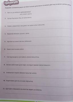 Uyguluyorum
Aşağıdaki cümlelerde geçen ek fiilleri bularak görevlerini örnekteki gibi boş bırakılan yerlere yazınız.
1. Beni en çok etkileyen gülümsemesiydi.
ismi yüklem yapma
2. Açılışa Kaymakam Bey de katılacakmış.
3. Dedem, alışkanlıktan olsa gerek, her sabah erken kalkıyordu.
4. Başlamak bitirmenin yarısıdır, derler.
5. Ağzımla kuş tutsam bile beni affetmezdi.
6. Geçen sene burada yoktum.
7. Yeni taşınacağımız evin balkonu denize bakıyormuş.
8. Buralar eskisi kadar güzel değil, oturduğum tepeden denize bakardım.
9. Anlatılanların hepsini dinlersen bana hak verirsin.
10. Araştırmalara göre bu sonuçlar doğruymuş.
11. Sait Faik'in hikâyelerini okurdum her akşam çocuklarıma.
91