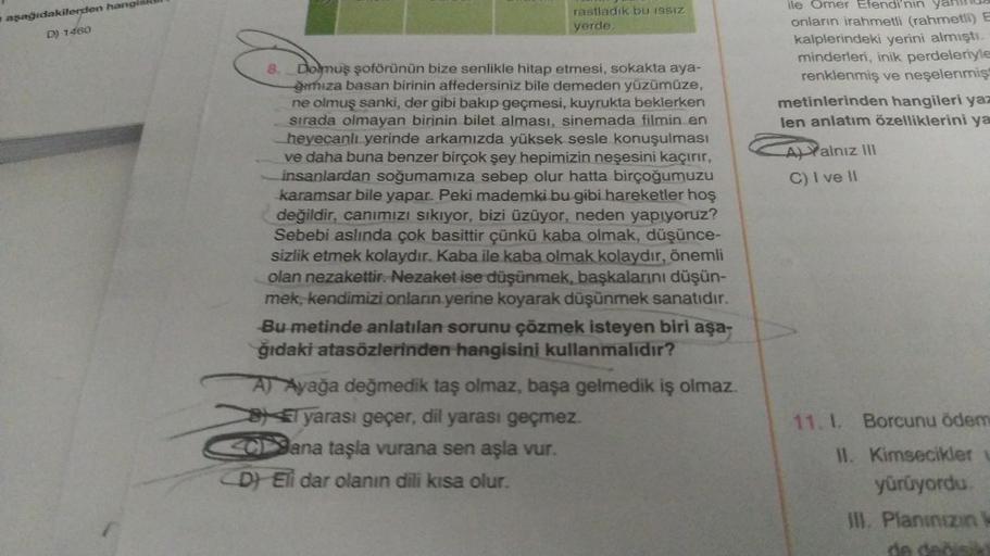 aşağıdakilerden hangis
D) 1460
rastladık bu ISSIZ
yerde.
8. Dolmuş şoförünün bize senlikle hitap etmesi, sokakta aya-
ğımıza basan birinin affedersiniz bile demeden yüzümüze,
ne olmuş sanki, der gibi bakıp geçmesi, kuyrukta beklerken
sırada olmayan birinin