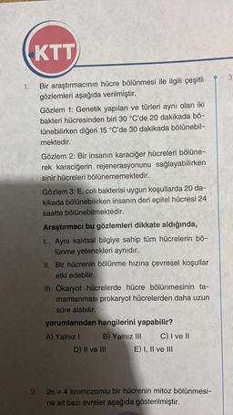 1.
KTT
Bir araştırmacının hücre bölünmesi ile ilgili çeşitli
gözlemleri aşağıda verilmiştir.
Gözlem 1: Genetik yapıları ve türleri aynı olan iki
bakteri hücresinden biri 30 °C'de 20 dakikada bö-
lünebilirken diğeri 15 °C'de 30 dakikada bölünebil-
mektedir.
Gözlem 2: Bir insanın karaciğer hücreleri bölüne-
rek karaciğerin rejenerasyonunu sağlayabilirken
sinir hücreleri bölünememektedir.
Gözlem 3: E. coli bakterisi uygun koşullarda 20 da-
kikada bölünebilirken insanın deri epitel hücresi 24
saatte bölünebilmektedir.
Araştırmacı bu gözlemleri dikkate aldığında,
1. Aynı kalıtsal bilgiye sahip tüm hücrelerin bö-
lünme yetenekleri aynıdır.
II. Bir hücrenin bölünme hızına çevresel koşullar
etki edebilir.
III. Ökaryot hücrelerde hücre bölünmesinin ta-
mamlanması prokaryot hücrelerden daha uzun
süre alabilir.
yorumlarından hangilerini yapabilir?
A) Yalnız I
B) Yalnız III C) I ve II
E) I, II ve III
D) II ve III
2. 2n = 4 kromozomlu bir hücrenin mitoz bölünmesi-
ne ait bazı evreler aşağıda gösterilmiştir.
3