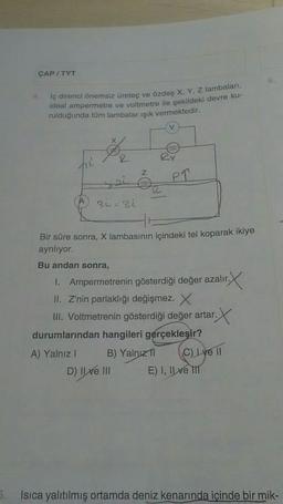 5.
ÇAP/TYT
İç direnci önemsiz üreteç ve özdeş X, Y, Z lambaları,
ideal ampermetre ve voltmetre ile şekildeki devre ku-
rulduğunda tüm lambalar ışık vermektedir.
hi
Xx
sei
3i=31
Bu andan sonra,
R
Z
1000
Bir süre sonra, X lambasının içindeki tel koparak ikiye
ayrılıyor.
D) Il ve III
RY
PT
1.
Ampermetrenin gösterdiği değer azalır.
r.X
II. Z'nin parlaklığı değişmez. X
III. Voltmetrenin gösterdiği değer artar.
B) Yalnız 1
durumlarından hangileri gerçekleşir?
A) Yalnız I
(C) Lve 11
E) I, II ve III
Isıca yalıtılmış ortamda deniz kenarında içinde bir mik-