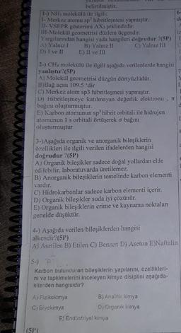 belirtilmiştir.
1-) NH3 molekülü ile ilgili;
1- Merkez atomu sp hibritleşmesi yapmıştır.
11- VSEPR gösterimi AX3 şeklindedir.
ill-Molekül geometrisi düzlem üçgendir.
Yargılarından hangisi yada hangileri doğrudur ?(5P)
A) Yalnız I B) Yalnız II
C) Yalnız III
D) I ve II
E) II ve III
2-) CH4 molekülü ile ilgili aşağıda verilenlerde hangisi
yanlıştır? (5P)
A) Molekül geometrisi düzgün dörtyüzlüdür.
B)Bağ açısı 109.5 'dir
C) Merkez atom sp3 hibritleşmesi yapmıştır.
D) Hibritleşmeye katılmayan değerlik elektronu, π
bağını oluşturmuştur.
E) Karbon atomunun sp³ hibrit orbitali ile hidrojen
atomunun 1 s orbitali örtüşerek o bağını
oluşturmuştur
3-)Aşağıda organik ve anorganik bileşiklerin
özellikleri ile ilgili verilen ifadelerden hangisi
doğrudur ?(5P)
A) Organik bileşikler sadece doğal yollardan elde
edilebilir, laboratuvarda üretilemez.
B) Anorganik bileşiklerin temelinde karbon elementi
vardır.
C) Hidrokarbonlar sadece karbon elementi içerir.
D) Organik bileşikler suda iyi çözünür.
E) Organik bileşiklerin erime ve kaynama noktaları
genelde düşüktür.
4-) Aşağıda verilen bileşiklerden hangisi
alkendir?(5P)
A) Asetilen B) Etilen C) Benzen D) Aseton E)Naftalin
5-)
Karbon bulunduran bileşiklerin yapılarını, özellikleri-
ni ve tepkimelerini inceleyen kimya disiplini aşağıda-
kilerden hangisidir?
A) Fizikokimya
C) Biyokimya
(5P)
B) Analitik kimya
D) Organik kimya
6-
de
E) Endüstriyel kimya