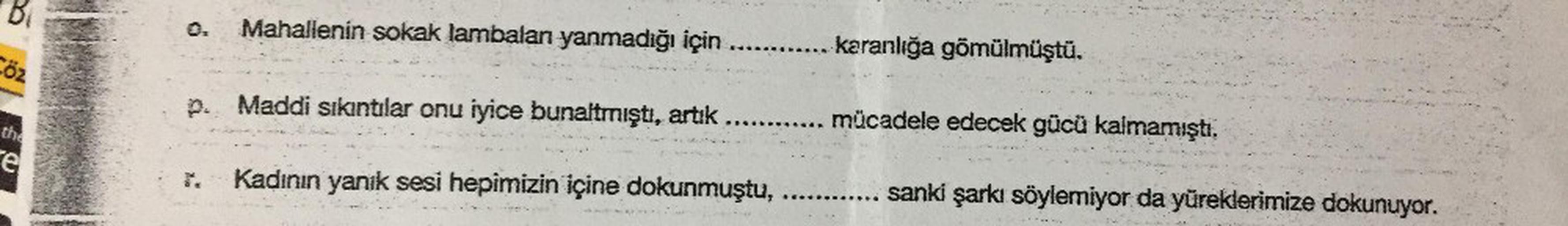 Cőz
the
e
Mahallenin sokak lambalan yanmadığı için
p. Maddi sıkıntılar onu iyice bunaltmıştı, artık .......
Kadının yanık sesi hepimizin içine dokunmuştu,
karanlığa gömülmüştü.
mücadele edecek gücü kalmamıştı.
sanki şarkı söylemiyor da yüreklerimize dokunu