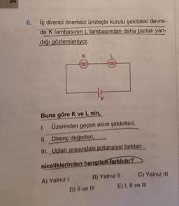 55
6. İç direnci önemsiz üreteçle kurulu şekildeki devre-
de K lambasının L lambasından daha parlak yan-
dığı gözlemleniyor.
K
fooo
Buna göre K ve L nin,
1. Üzerinden geçen akım şiddetleri,
A) Yalnız I
L
000
II. Direnç değerleri,
III. Uçları arasındaki potansiyel farkları
niceliklerinden hangiler farklıdır?
B) Yalnız II
D) II ve III
C) Yalnız III
E) I, II ve III
6