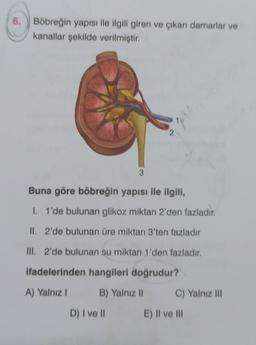 6. Böbreğin yapısı ile ilgili giren ve çıkan damarlar ve
kanallar şekilde verilmiştir.
3
D) I ve II
2
1
Buna göre böbreğin yapısı ile ilgili,
I. 1'de bulunan glikoz miktarı 2'den fazladır.
II. 2'de bulunan üre miktarı 3'ten fazladır
III. 2'de bulunan su miktarı 1'den fazladır.
ifadelerinden hangileri doğrudur?
A) Yalnız I
B) Yalnız II
C) Yalnız III
E) II ve III