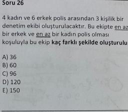 Soru 26
4 kadın ve 6 erkek polis arasından 3 kişilik bir
denetim ekibi oluşturulacaktır. Bu ekipte en az
bir erkek ve en az bir kadın polis olması
koşuluyla bu ekip kaç farklı şekilde oluşturulu
A) 36
B) 60
C) 96
D) 120
E) 150