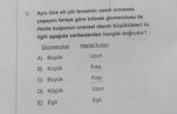 9.
Aynı türe ait çöl faresinin nemli ormanda
yaşayan fareye göre böbrek glomerulusu ile
Henle kulpunun oransal olarak büyüklükleri ile
ilgili aşağıda verilenlerden hangisi doğrudur?
Henle Kulpu
Glomerulus
A) Büyük
B) Küçük
C) Büyük
D) Küçük
E) Eşit
Uzun
Kısa
Kısa
Uzun
Eşit