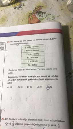 tiyatro
arılmış
afikte
gös-
29. Bir restoranda ana yemek ve tatlıdan oluşan 6 farklı
menü aşağıdaki gibidir.
10
Köfte - Sütlaç
AKöfte - Baklava
B) 19
Tavuk - Şütlaç
Et - Baklava
Et - Künefe
Et - Sütlaç
Cevdet ve Hilmi bu menülerden 1'er tane sipariş vere-
cektir.
Buna göre, verdikleri siparişte ana yemek ve tatlıdan
en az biri aynı olacak şekilde kaç farklı sipariş verile-
bilir?
A) 18
D) 21 22
C) 20
3
3+
30. Bir manavın kullandığı elektronik tartı; üzerine konulan
1
ağırlığı olasılıkla gerçek değerinden 200 gr eksik, 2
3