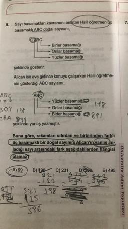 5.
Sayı basamakları kavramını anlatan Halil öğretmen Oc
basamaklı ABC doğal sayısını,
AB C
YOR
BOY 198
BA 991
ABC
şeklinde gösterir.
Alican ise eve gidince konuyu çalışırken Halil öğretme-
nin gösterdiği ABC sayısını,
S
A) 99
Birler basamağı
Onlar basamağı
→→ Yüzler basamağı
ABC
8
şeklinde yanlış yazmıştır.
Yüzler basamağ
Onlar basamağı
148
Birler basamağı 81
Buna göre, rakamları sıfırdan ve birbirinden farklı
üç basamaklı bir doğal sayının Alican'ın yanlış an-
ladığı sayı arasındaki fark aşağıdakilerden hangisi
olamaz?
B) 198 C) 231
321
123
521 198
125
396
D396
432
E) 495
Üniversite Adayı Yayınları
7.