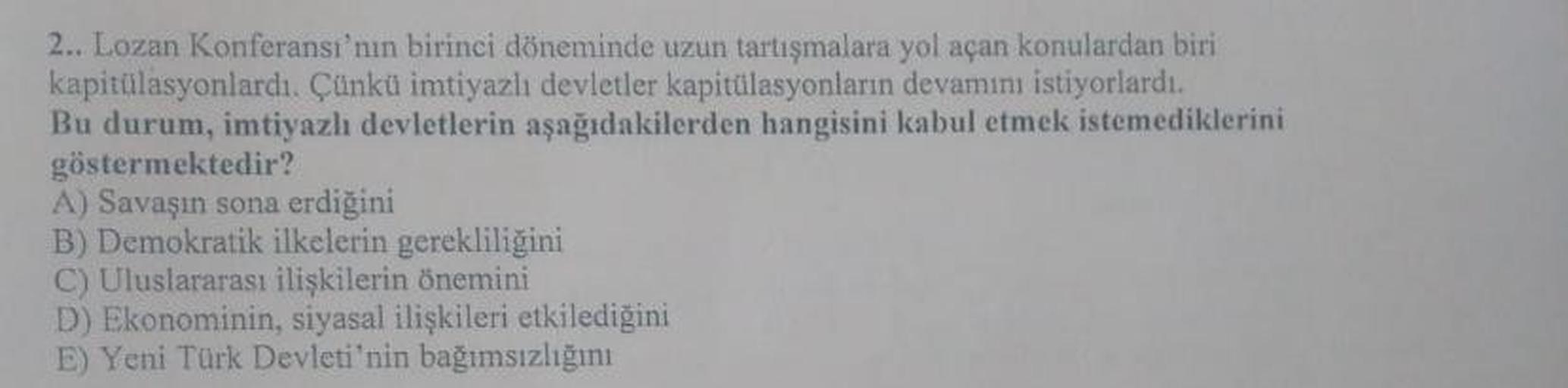 2.. Lozan Konferansı'nın birinci döneminde uzun tartışmalara yol açan konulardan biri
kapitülasyonlardı. Çünkü imtiyazlı devletler kapitülasyonların devamını istiyorlardı.
Bu durum, imtiyazlı devletlerin aşağıdakilerden hangisini kabul etmek istemediklerin