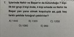 7. İçlerinde Nehir ve Başar'ın da bulunduğu 7 kişi-
lik bir grup 3 kişi önde, 4 kişi arkada ve Nehir ile
Başar yan yana olmak koşuluyla en çok kaç
farklı şekilde fotoğraf çektirirler?
A) 1440
B) 1320
D) 1080
E) 960
C) 1200