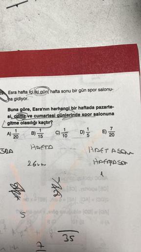 29 Esra hafta içi iki gün, hafta sonu bir gün spor salonu-
na gidiyor.
Buna göre, Esra'nın herhangi bir haftada pazarte-
si, cuma ve cumartesi günlerinde spor salonuna
gitme olasılığı kaçtır?
1
A) -20
SRA
PA
S
1
B) 5 C) = 0 D) 1/3
15
HAFTA
2621
d
THA
1
Üdp