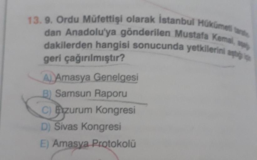 13. 9. Ordu Müfettişi olarak İstanbul Hükümet tante
dan Anadolu'ya gönderilen Mustafa Kemal,
dakilerden hangisi sonucunda yetkilerini aggi
geri çağırılmıştır?
A Amasya Genelgesi
B) Samsun Raporu
C) Bzurum Kongresi
D) Sivas Kongresi
E) Amasya Protokolü