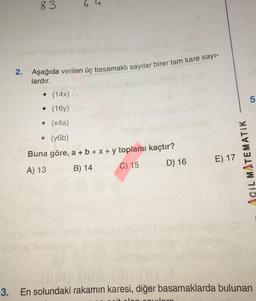 83
5
2. Aşağıda verilen üç basamaklı sayılar birer tam kare sayı-
lardır.
● (14x)
• (16y)
• (x4a)
4
• (y6b)
Buna göre, a + b + x + y toplamı kaçtır?
A) 13
B) 14
C) 15
D) 16
E) 17
ACIL MATEMATIK
5
3.
En solundaki rakamın karesi, diğer basamaklarda bulunan