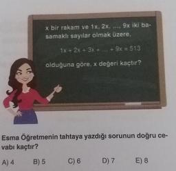 x bir rakam ve 1x, 2x, ..., 9x iki ba-
samaklı sayılar olmak üzere,
1x + 2x + 3x + ... + 9x = 513
olduğuna göre, x değeri kaçtır?
Esma Öğretmenin tahtaya yazdığı sorunun doğru ce-
vabı kaçtır?
A) 4
B) 5
C) 6
D) 7
E) 8