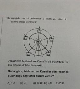 11. Aşağıda her bir kabininde 2 kişilik yer olan bir
dönme dolap verilmiştir.
3
Aralarında Mehmet ve Kemal'in de bulunduğu 10
kişi dönme dolaba binecektir.
Buna göre, Mehmet ve Kemal'in aynı kabinde
bulunduğu kaç farklı durum vardır?
A) 10!
B) 9!
C) 10-8! D) 2-8! E) 2.9!