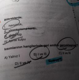 Böbreklerde;
1. havuzcuk,
II. idrar toplama karali,
M. distal tüp
IV hente kulpu
kısımlarının hangilerinde-geri emilim gerçekleşmez?
A) Yalnız I
D) II ve IV
B) I ve III
C) II ve III
BIYOTIK
5) Il ve IV