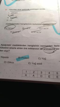 Vücuttan idrar şeklinde uzaklaşan sivida;
L glikojen,
III. kreamin,
IV. tuz
maddelerinden hangilerinin bulunması beklenmez?
BLivell
(A) Yalnız
Nişasta
D) ILve-t
Aşağıdaki maddelerden hangisinin normalden fazla
tüketimi idrarla atılan üre miktarının da artmasına ne-
den olur?
D) Glikoz
B) Protein
C) I ve IV
ETill ve IV
1 2
A
A
C) Yağ
E) Yağ asidi
3
D
4E
SE
5