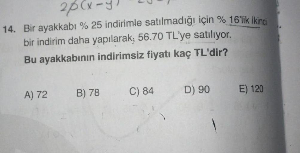 20(x-y
14. Bir ayakkabı % 25 indirimle satılmadığı için % 16'lik ikinci
bir indirim daha yapılarak; 56.70 TL'ye satılıyor.
Bu ayakkabının indirimsiz fiyatı kaç TL'dir?
A) 72
B) 78
C) 84
D) 90
E) 120
P