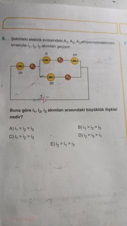 5. Şekildeki elektrik evresindeki A₁, A2, A3 ampermetrelerinden
sırasıyla 1₁, 12, 13 akımları geçiyor.
0000
3R
A₁
R
A) 1₁ = 12 = 13
C) 1₁ > 12 > 13
0000
0000
3R
2R
0000
Buna göre 1₁, 12, 13 akımları arasındaki büyüklük ilişkisi
nedir?
E) i₂ > 1₁ > 13
B) 1₁ > 12 = 13
D) 12 > 13 > 11
7.