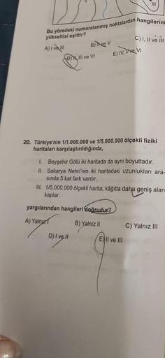 Bu yöredeki numaralanmış noktalardan hangilerin
yükseltisi eşittir?
A) I va III
B) Tive V
D) III ve VI
TH
E) IV, Vive VI
20. Türkiye'nin 1/1.000.000 ve 1/5.000.000 ölçekli fiziki
haritaları karşılaştırıldığında,
yargılarından hangileri doğrudur?
A) Yalnız
