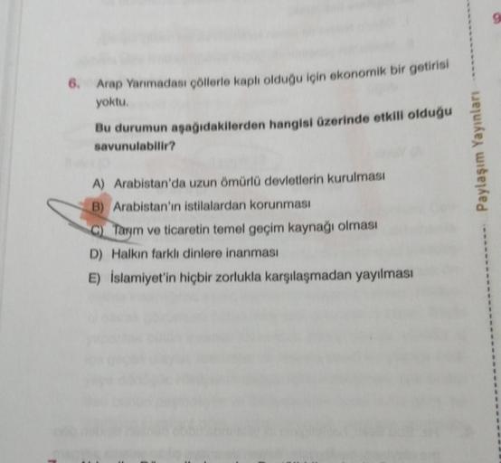 6. Arap Yarımadası çöllerle kaplı olduğu için ekonomik bir getirisi
yoktu.
Bu durumun aşağıdakilerden hangisi üzerinde etkili olduğu
savunulabilir?
A) Arabistan'da uzun ömürlü devletlerin kurulması
B) Arabistan'ın istilalardan korunması
C) Tarym ve ticaret