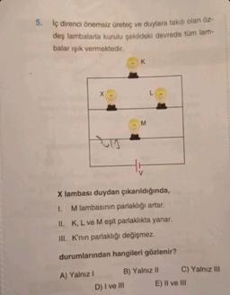 5. İç direnci önemsiz üreteç ve duylara takılı olan öz-
deş lambalarla kurulu şekildeki devrede tüm lam-
balar ışık vermektedir.
X
A) Yalnız I
K
D) I ve III
M
X lambası duydan çıkarıldığında,
I. M lambasının parlaklığı artar.
II.
K, L ve M eşit parlaklıkta yanar.
III. K'nın parlaklığı değişmez.
durumlarından hangileri gözlenir?
B) Yalnız II
L
C) Yalnız III
E) II ve III