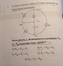 7. İç direnci önemsiz üreteç ve özdeş lambalarla şe-
kildeki devre kurulmuştur.
K
Gooo
reee
000
M
IC
Buna göre K, L, M lambalarının parlaklıkları Pk,
PL, PM arasındaki ilişki nasıldır?
A) PK = PM > PL
C) PM > PL > PK
B) PL > PM > PK
D) PL > PK = PM
E) PK = PL = PM