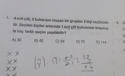 1. 4 evli çift, 3 bekardan oluşan bir gruptan 3 kişi seçilecek-
tir. Seçilen kişiler arasında 1 evli çift bulunması koşuluy-
la kaç farklı seçim yapılabilir?
A) 36
B) 45
C) 54 D) 72 E) 144
X X
XX
XX
xx
(7). (81 € 3 22/12/2
283
84
4. Bi
ya
H
k