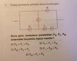 3. Özdeş lambalarla şekildeki devre kurulmuştur.
M
Buna göre, lambaların parlaklıkları PK PL PM
arasındaki büyüklük ilişkisi nasıldır?
A) PK = PL > PM
B) PK > PL > PM
C) PM > PK > PL
D) PL > PM > PK
E) PM > PL > PK