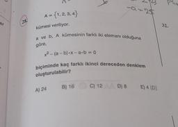 er
28
A = {1,2,3,4}
kümesi veriliyor.
a ve b, A kümesinin farklı iki elemanı olduğuna
göre,
x² - (a - b)-x-a-b=0
-a=25
biçiminde kaç farklı ikinci dereceden denklem
oluşturulabilir?
A) 24
B) 16 C) 12 D) 8 E) 4 (D)
p²to
32.