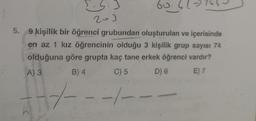 S.3
201
60
5. 9 kişilik bir öğrenci grubundan oluşturulan ve içerisinde
en az 1 kız öğrencinin olduğu 3 kişilik grup sayısı 74
olduğuna göre grupta kaç tane erkek öğrenci vardır?
A) 3
B) 4
C) 5
D) 6
E) 7
147-
1----