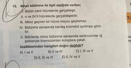 12. Mitoz bölünme ile ilgili aşağıda verilen;
Bütün canlı hücrelerde gerçekleşir.
II. n ve 2n'li hücrelerde gerçekleşebilir.
III. Mitoz geçiren bir hücre mayoz geçiremez.
IV. Bölünme esnasında kardeş kromatid ayrılması görü-
lür.
V. Bitkilerde mitoz bölünme esnasında sentrozomlar iğ
iplikleriyle kromozomları kutuplara çeker.
özelliklerinden hangileri doğru değildir?
A) I ve V
B) II ve IV
D) II, III ve IV
C) I, III ve V
E) II, IV ve V
TA
ca
nc
r.