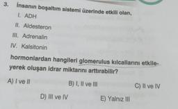 3. İnsanın boşaltım sistemi üzerinde etkili olan,
I. ADH
II. Aldesteron
III. Adrenalin
IV. Kalsitonin
hormonlardan hangileri glomerulus kılcallarını etkile-
yerek oluşan idrar miktarını arttırabilir?
A) I ve II
B) I, II ve III
D) III ve IV
E) Yalnız III
C) II ve IV