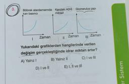 3.
Böbrek atardamarında Kandaki ADH
kan basıncı
miktari
I
Zaman
||
D) I ve II
Glomerulus çapı
Zaman
|||
Yukarıdaki grafiklerden hangilerinde verilen
değişim gerçekleştiğinde idrar miktarı artar?
A) Yalnz!
B) Yalnız II
C) I ve III
E) I, II ve III
Zaman
er Sistem