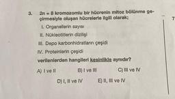 3.
2n = 8 kromozomlu bir hücrenin mitoz bölünme ge-
çirmesiyle oluşan hücrelerle ilgili olarak;
I. Organellerin sayısı
II. Nükleotitlerin dizilişi
III. Depo karbonhidratların çeşidi
IV. Proteinlerin çeşidi
verilenlerden hangileri kesinlikle aynıdır?
A) I ve II
B) I ve III
C) III ve IV
D) I, II ve IV
E) II, III ve IV
7