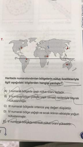 7.
0°-
IV
Haritada numaralandırılan bölgelerin nüfus özellikleriyle
ilgili aşağıdaki bilgilerden hangisi yanlıştır?
(A) Inumaralı bölgede yaşlı nüfus oranı fazladır.
B) numaralybölge çöllerle kaplı olması nedeniyle seyrek
nüfuslanmıştır.
C) III numaralı bö