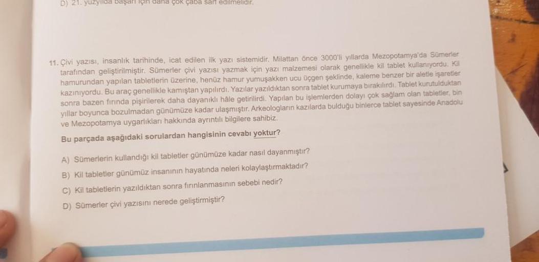 D) 21. yüzyılda başarı için daha çok çaba sarf edilmelidir.
11. Çivi yazısı, insanlık tarihinde, icat edilen ilk yazı sistemidir. Milattan önce 3000'li yıllarda Mezopotamya'da Sümerler
tarafından geliştirilmiştir. Sümerler çivi yazısı yazmak için yazı malz