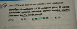 Gücü 1500 watt olan bir isitici günde 2 saat çalıştırılıyor.
Elektriğin kilowattsaati 0,5 TL olduğuna göre, 30 günlük
kullanımda ısıtıcının harcadığı elektrik enerjisi elektrik
faturasına kaç TL olarak yansır?
A) 15
B) 30
C) 45
D) 60
E) 90