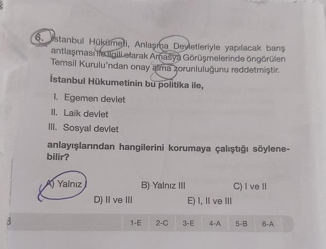 6. istanbul Hükümeti, Anlaşma Devletleriyle yapılacak barış
antlaşması ile ilgili olarak Amasya Görüşmelerinde öngörülen
Temsil Kurulu'ndan onay alma zorunluluğunu reddetmiştir.
İstanbul Hükumetinin bu politika ile,
1. Egemen devlet
II. Laik devlet
III. So