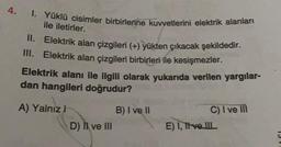 4.
I. Yüklü cisimler birbirlerine kuvvetlerini elektrik alanları
ile iletirler.
II. Elektrik alan çizgileri (+) yükten çıkacak şekildedir.
III. Elektrik alan çizgileri birbirleri ile kesişmezler.
Elektrik alanı ile ilgili olarak yukarıda verilen yargılar-
dan hangileri doğrudur?
A) Yalnız H
D) II ve III
B) I ve II
C) I ve III
E) I, Tive IIL