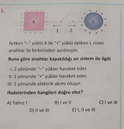 1.
IIIII
1
K
A) Yalnız I
İletken "-" yüklü K ile "+" yüklü iletken L cismi
anahtar ile birbirinden ayrılmıştır.
Buna göre anahtar kapatıldığı an sistem ile ilgili
1 2
1. 2 yönünde "-" yükler hareket eder.
II. 1 yönünde "+" yükler hareket eder.
III. 1 yönünde elektrik akımı oluşur.
ifadelerinden hangileri doğru olur?
D) II ve III
B) I ve II
E) I, II ve III
C) I ve III