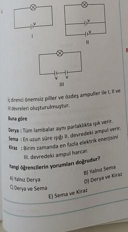 6.
Ø
||
iç direnci önemsiz piller ve özdeş ampuller ile I, II ve
Il devreleri oluşturulmuştur.
Buna göre
A) Yalnız Derya
C) Derya ve Sema
Derya : Tüm lambalar aynı parlaklıkta ışık verir.
Sema: En uzun süre işığı II. devredeki ampul verir.
Kiraz Birim zamanda en fazla elektrik enerjisini
III. devredeki ampul harcar.
hangi öğrencilerin yorumları doğrudur?
B) Yalnız Sema
D) Derya ve Kiraz
E) Sema ve Kiraz
8