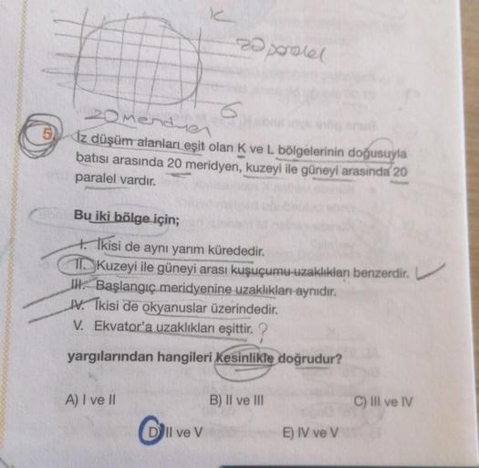 C
20menduen
5 Iz düşüm alanları eşit olan K ve L bölgelerinin doğusuyla
batısı arasında 20 meridyen, kuzeyi ile güneyi arasında 20
paralel vardır.
A) I ve II
-zoperatel
Bu iki bölge için;
4. Ikisi de aynı yarım kürededir.
11. Kuzeyi ile güneyi arası kuşuçu