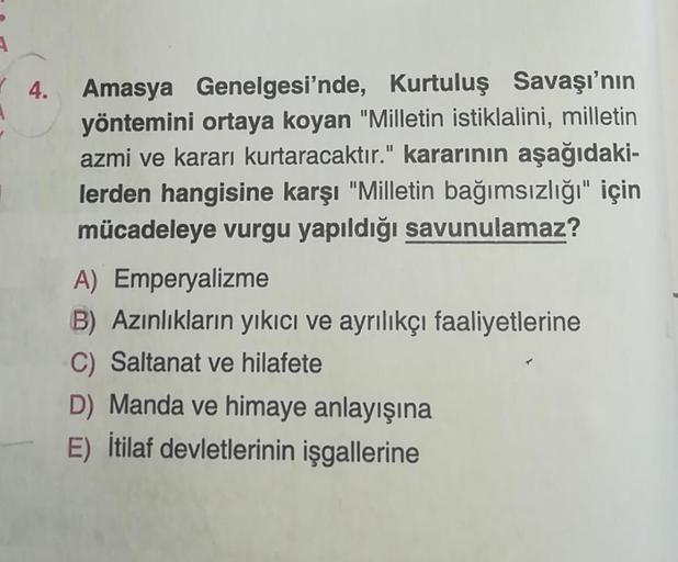 4. Amasya Genelgesi'nde, Kurtuluş Savaşı'nın
yöntemini ortaya koyan "Milletin istiklalini, milletin
azmi ve kararı kurtaracaktır." kararının aşağıdaki-
lerden hangisine karşı "Milletin bağımsızlığı" için
mücadeleye vurgu yapıldığı savunulamaz?
A) Emperyali