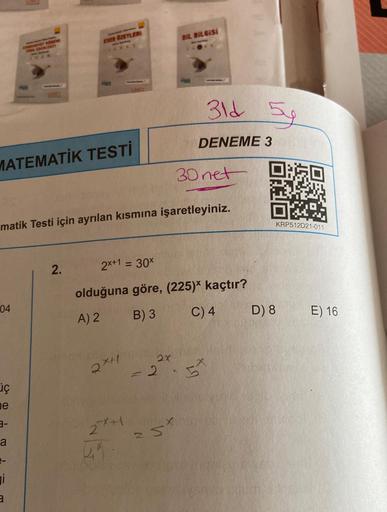 04
iç
e
MATEMATİK TESTİ
3-
a
CITET BOHEM
DEBITATI
i
PET
3
matik Testi için ayrılan kısmına işaretleyiniz.
ESER ÖZETLERI
2.
Lhiir
2x+
2x+1
4
2x+1 = 30x
olduğuna göre, (225)* kaçtır?
A) 2
B) 3
C) 4
DIL BILGISI
30 net
N
31d 5y
DENEME 3
2x
= 2.5
St
D) 8
KRP512