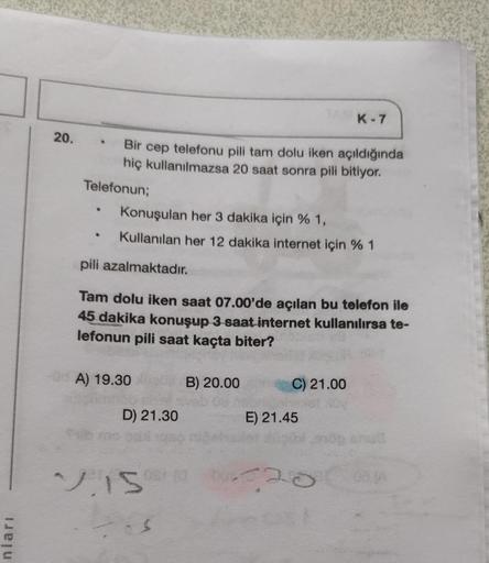 nları
20.
Telefonun;
.
Bir cep telefonu pili tam dolu iken açıldığında
hiç kullanılmazsa 20 saat sonra pili bitiyor.
Konuşulan her 3 dakika için % 1,
Kullanılan her 12 dakika internet için % 1
pili azalmaktadır.
Tam dolu iken saat 07.00'de açılan bu telefo