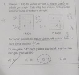 2. Gökçe, 1. kâğıtta yazan sayıları 2. kâğıtta yazan sa-
yılarla çarpmıştır. Elde ettiği her sonucu özdeş toplar
üzerine yazıp bir torbaya atmıştır.
+
OOOO 0000
2
8
3
24
36
5
7
A 2
C) 18
1. kâğıt
2. kâğıt
Torbadan çekilen bir topun üzerindeki sayının tam
kare olma olasılığı — 'dur.
82
Buna göre, "A" harfi yerine aşağıdaki sayılardan
hangisi yazılabilir?
A) 12
B) 16
D) 20
VOGA
980