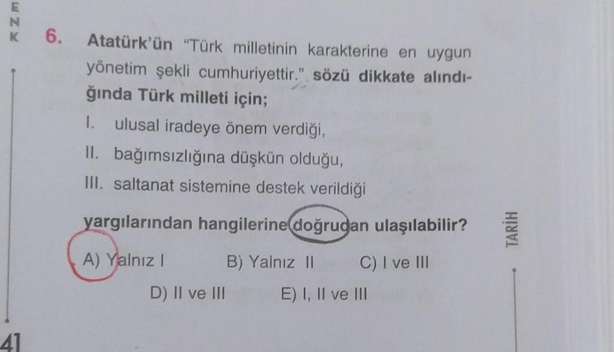 ENK
K 6.
6. Atatürk'ün "Türk milletinin karakterine en uygun
yönetim şekli cumhuriyettir." sözü dikkate alındı-
ğında Türk milleti için;
I. ulusal iradeye önem verdiği,
II. bağımsızlığına düşkün olduğu,
III. saltanat sistemine destek verildiği
yargılarında