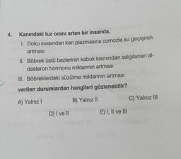 4.
Kanındaki tuz oranı artan bir insanda,
1. Doku sıvısından kan plazmasına ozmozla su geçişinin
artması
II. Böbrek üstü bezlerinin kabuk kısmından salgılanan al-
desteron hormonu miktarının artması
III. Böbreklerdeki süzülme miktarının artması
verilen durumlardan hangileri gözlenebilir?
A) Yalnız I
B) Yalnız II
D) I ve II
E) I, II ve III
llevia
C) Yalnız III